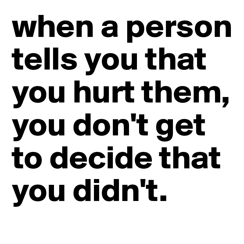 when a person tells you that you hurt them, you don't get to decide that you didn't.