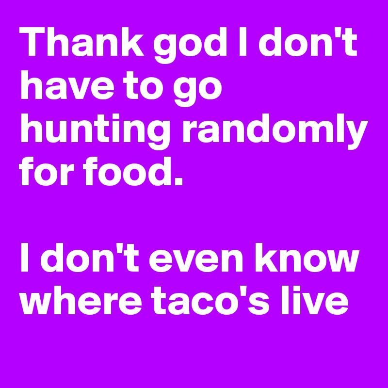 Thank god I don't have to go hunting randomly for food. 

I don't even know where taco's live
