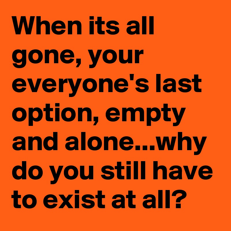 When its all gone, your everyone's last option, empty and alone...why do you still have to exist at all?