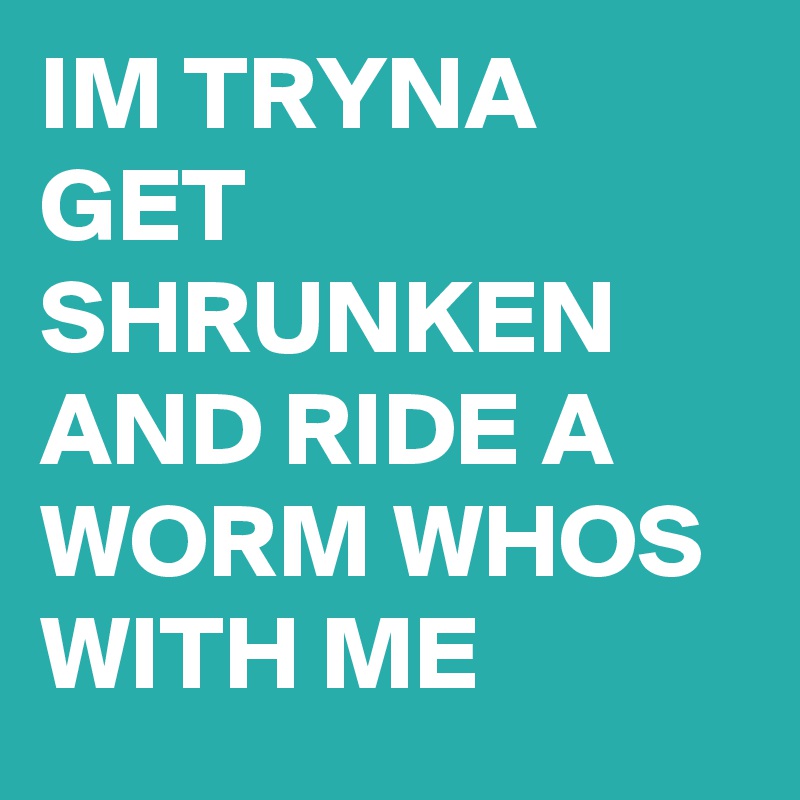 IM TRYNA GET SHRUNKEN AND RIDE A WORM WHOS WITH ME