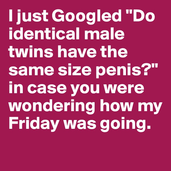 I just Googled "Do identical male twins have the same size penis?" in case you were wondering how my Friday was going. 
