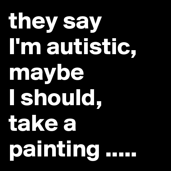 they say 
I'm autistic,  maybe
I should, 
take a painting .....