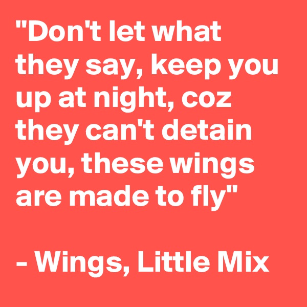 "Don't let what they say, keep you up at night, coz they can't detain you, these wings are made to fly"

- Wings, Little Mix  