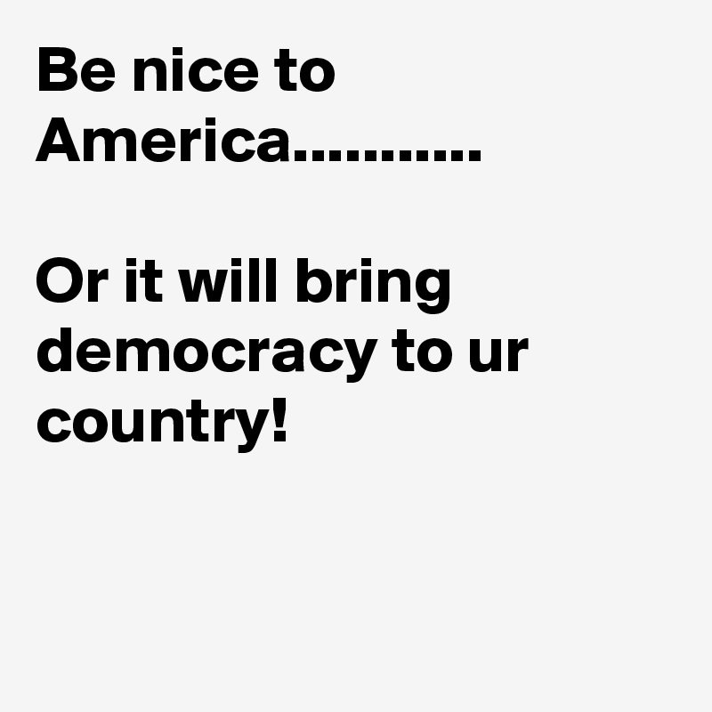 Be nice to America...........

Or it will bring democracy to ur country!                                                                                                                               