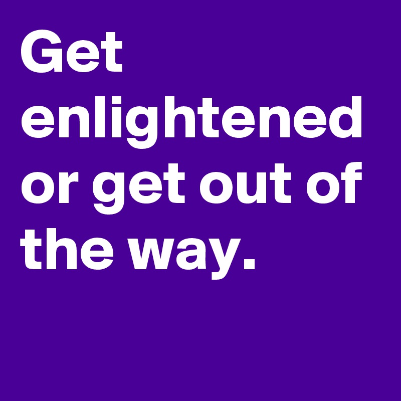 Get enlightened or get out of the way.