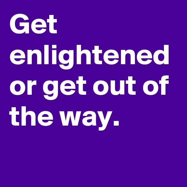 Get enlightened or get out of the way.