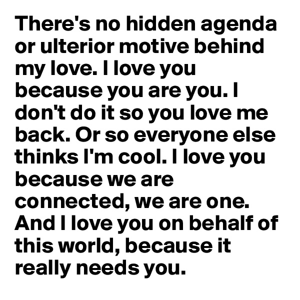 There's no hidden agenda or ulterior motive behind my love. I love you because you are you. I don't do it so you love me back. Or so everyone else thinks I'm cool. I love you because we are connected, we are one. And I love you on behalf of this world, because it really needs you. 
