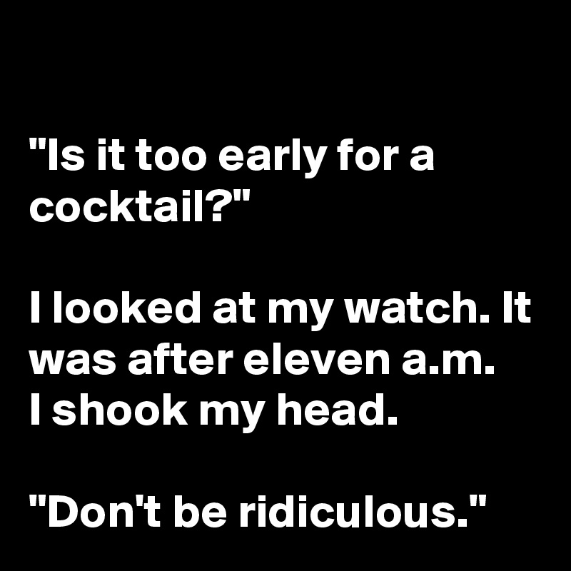 

"Is it too early for a cocktail?"

I looked at my watch. It was after eleven a.m. 
I shook my head. 

"Don't be ridiculous."