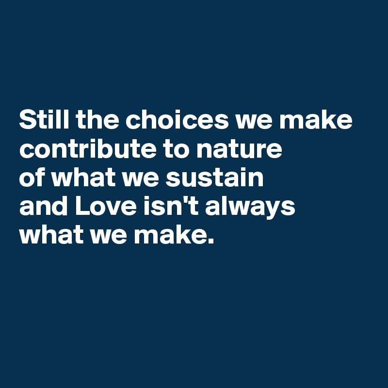 


Still the choices we make contribute to nature 
of what we sustain 
and Love isn't always 
what we make.



