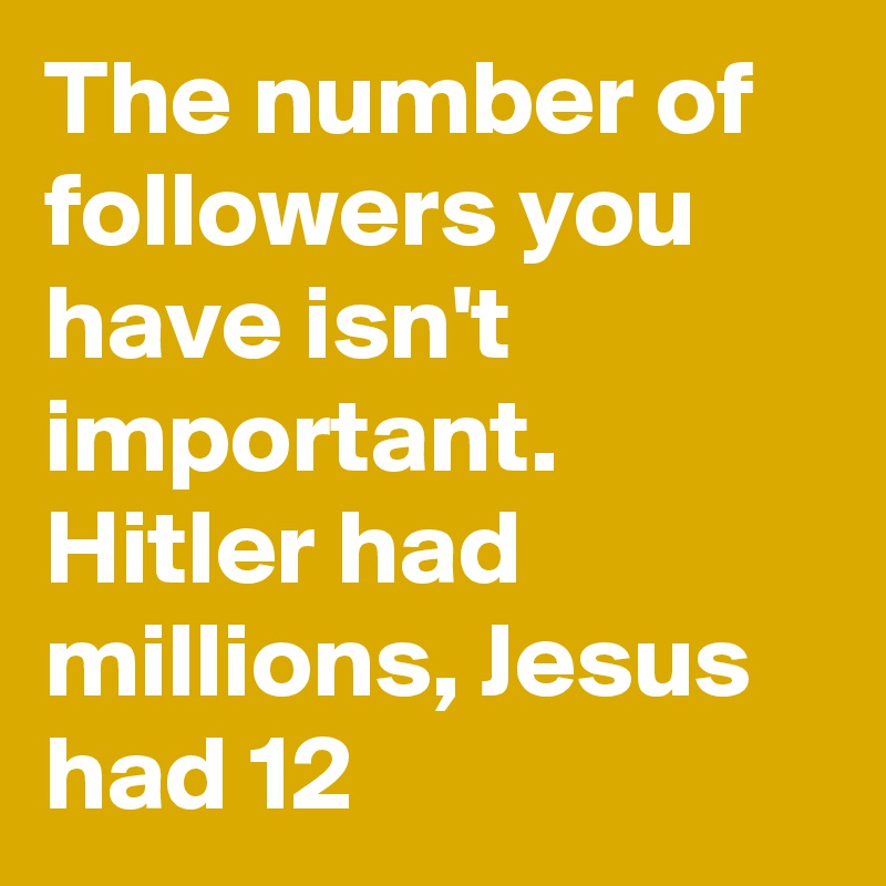 The number of followers you have isn't important. Hitler had millions, Jesus had 12