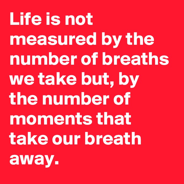 Life is not measured by the number of breaths we take but, by the number of moments that take our breath away.