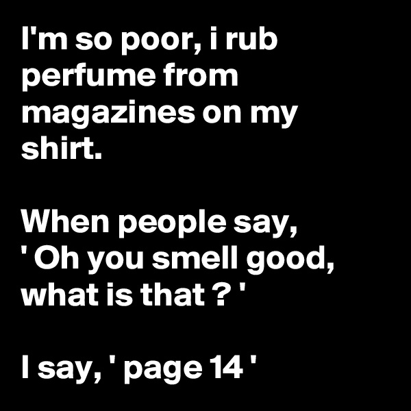 I'm so poor, i rub perfume from magazines on my shirt.

When people say, 
' Oh you smell good, what is that ? '

I say, ' page 14 '