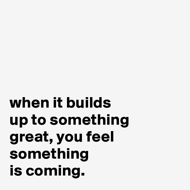 




when it builds
up to something
great, you feel something
is coming.