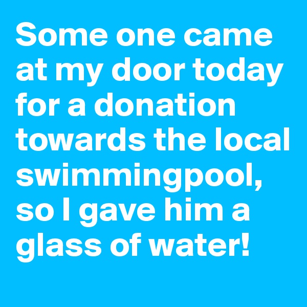 Some one came at my door today for a donation towards the local swimmingpool, so I gave him a glass of water!