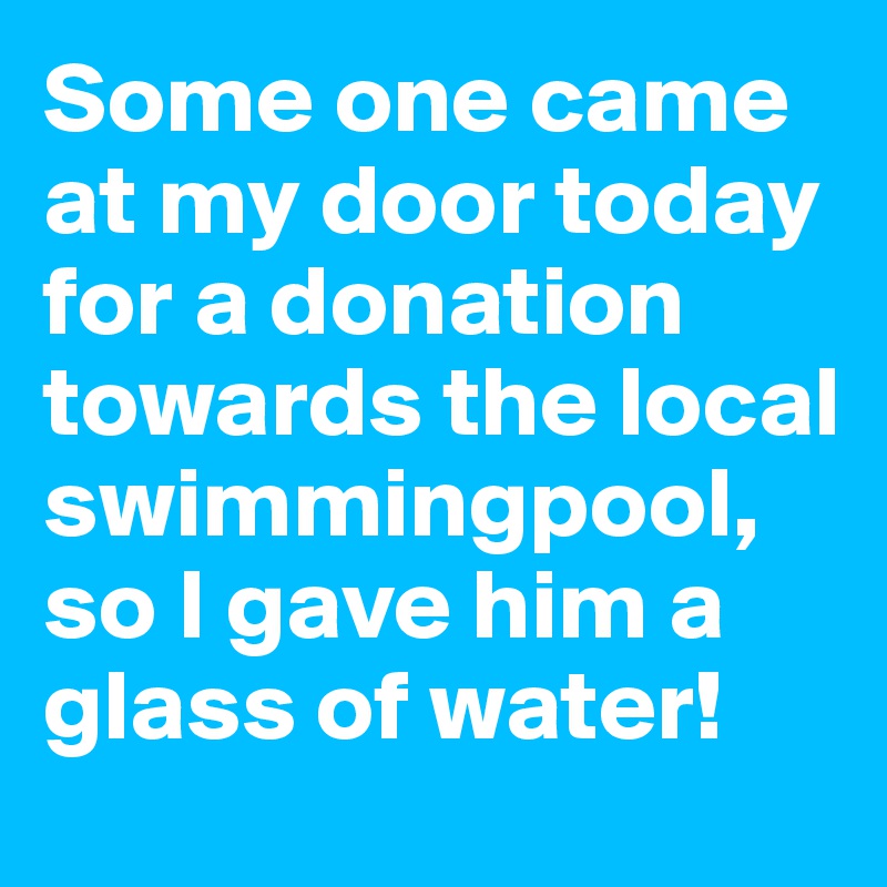 Some one came at my door today for a donation towards the local swimmingpool, so I gave him a glass of water!