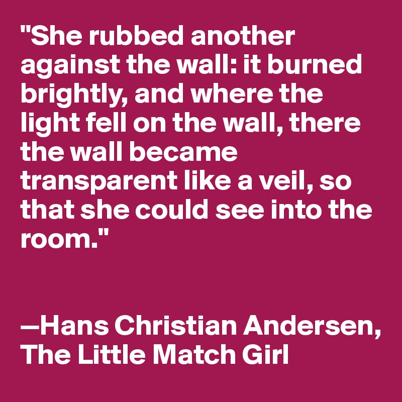 "She rubbed another against the wall: it burned brightly, and where the light fell on the wall, there the wall became transparent like a veil, so that she could see into the room."


—Hans Christian Andersen, 
The Little Match Girl