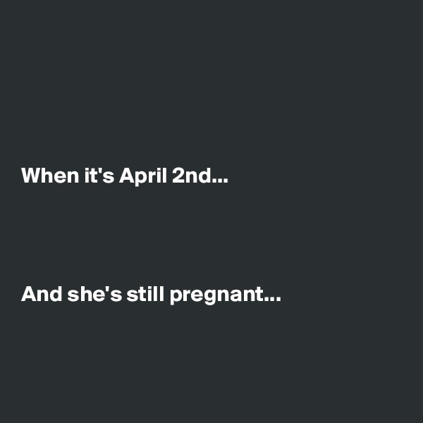 





When it's April 2nd...




And she's still pregnant...



