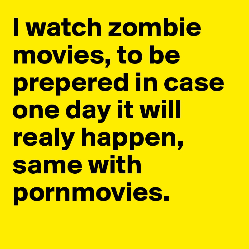 I watch zombie movies, to be prepered in case one day it will realy happen, same with pornmovies. 
