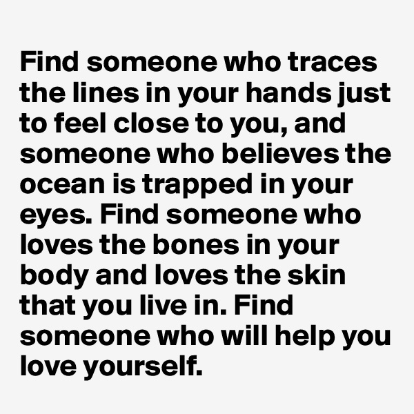 
Find someone who traces the lines in your hands just to feel close to you, and someone who believes the ocean is trapped in your eyes. Find someone who loves the bones in your body and loves the skin that you live in. Find someone who will help you love yourself.