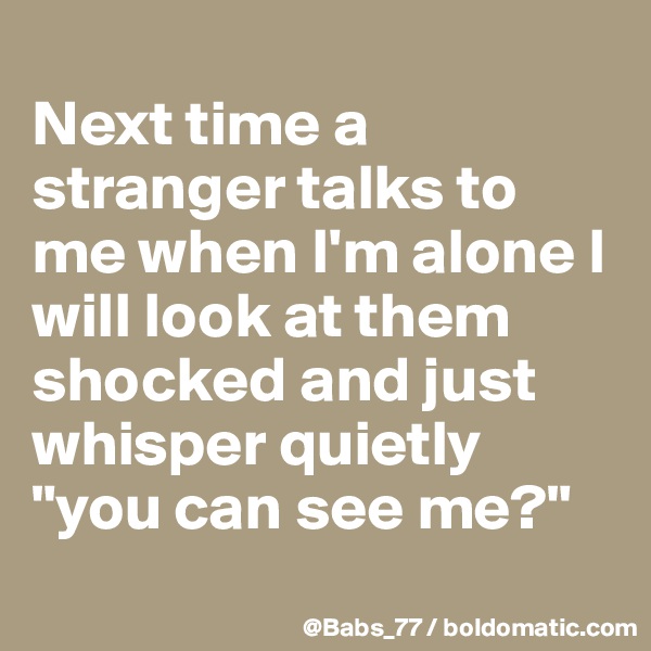 
Next time a stranger talks to me when I'm alone I will look at them shocked and just whisper quietly "you can see me?"
