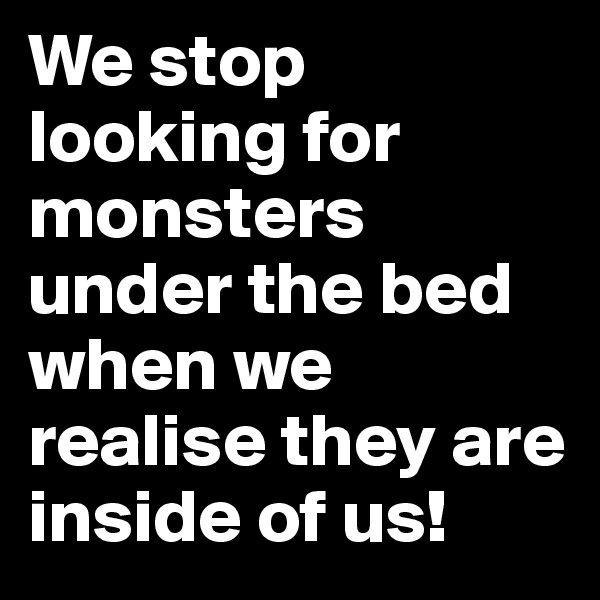 We stop looking for monsters under the bed when we realise they are inside of us!