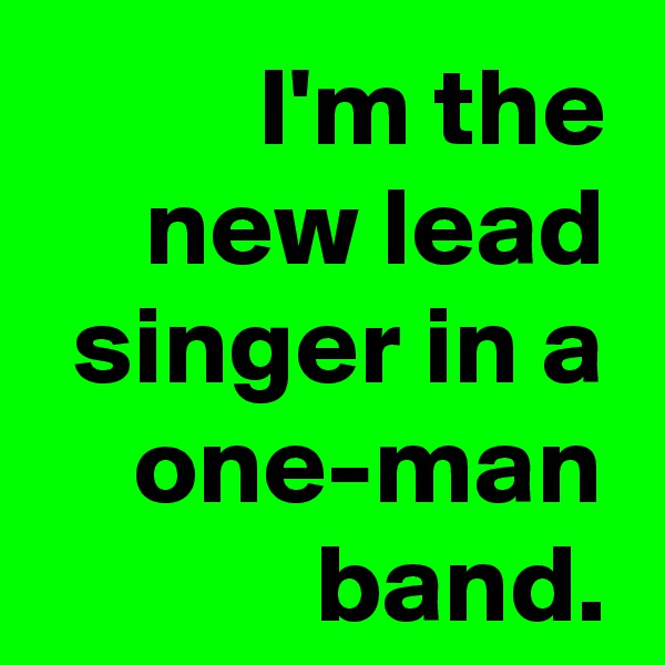 I'm the
new lead singer in a one-man band.