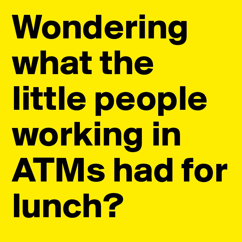 Wondering what the little people working in ATMs had for lunch?