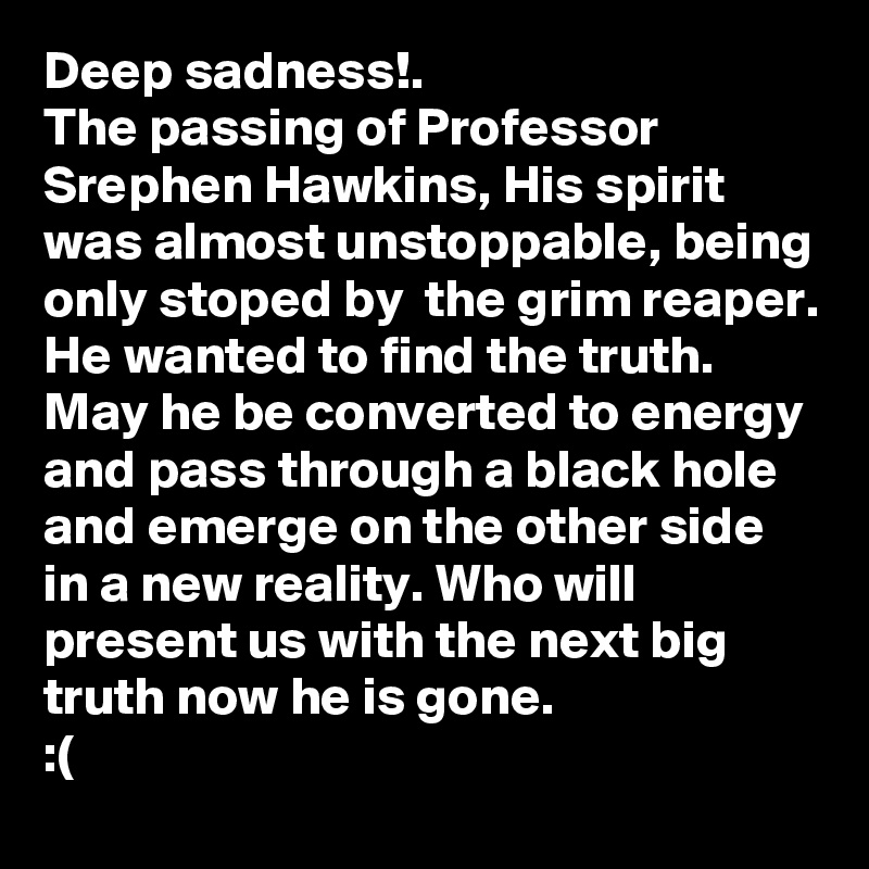 Deep sadness!.
The passing of Professor Srephen Hawkins, His spirit was almost unstoppable, being only stoped by  the grim reaper. He wanted to find the truth. 
May he be converted to energy and pass through a black hole and emerge on the other side in a new reality. Who will present us with the next big truth now he is gone.
:( 