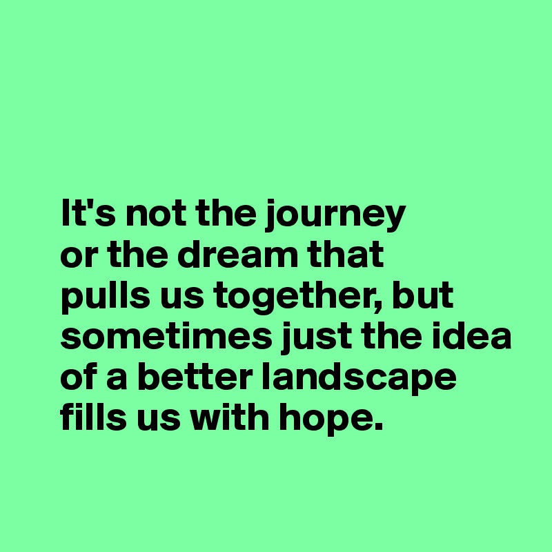 



    It's not the journey
    or the dream that 
    pulls us together, but     
    sometimes just the idea 
    of a better landscape
    fills us with hope.

    