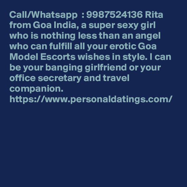 Call/Whatsapp  : 9987524136 Rita from Goa India, a super sexy girl who is nothing less than an angel who can fulfill all your erotic Goa Model Escorts wishes in style. I can be your banging girlfriend or your office secretary and travel companion. https://www.personaldatings.com/