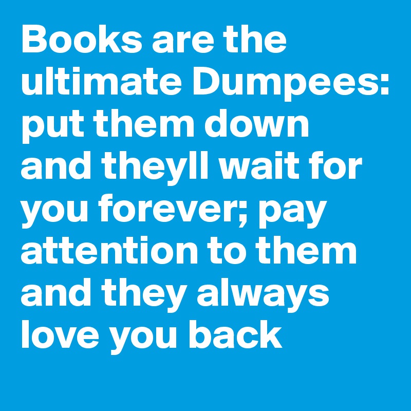 Books are the ultimate Dumpees: put them down and theyll wait for you forever; pay attention to them and they always love you back