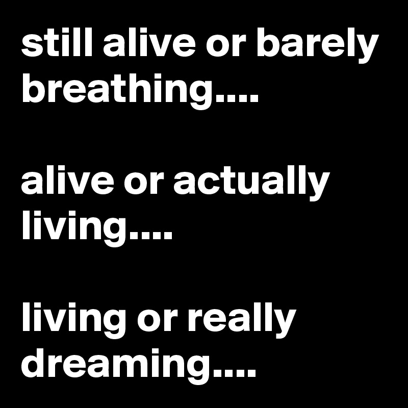 still alive or barely breathing....

alive or actually living....

living or really dreaming....