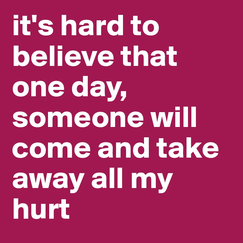 it's hard to believe that one day, someone will come and take away all my hurt