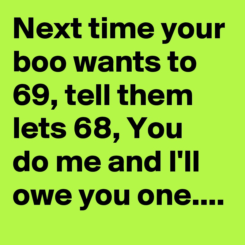 Next time your boo wants to 69, tell them lets 68, You do me and I'll owe you one....