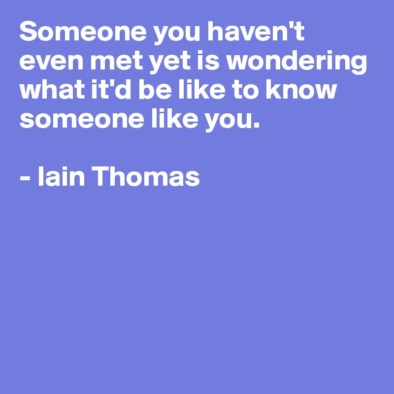 Someone you haven't even met yet is wondering what it'd be like to know someone like you.

- Iain Thomas





