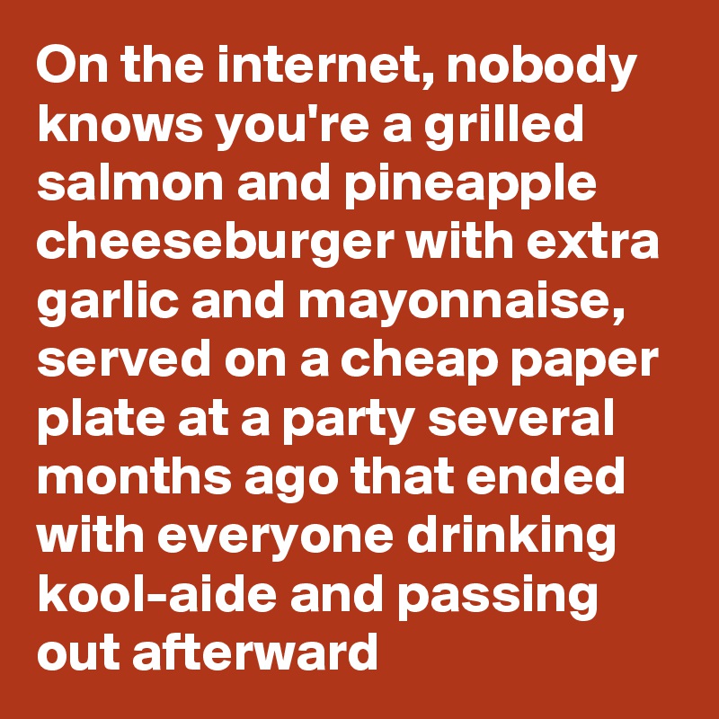 On the internet, nobody knows you're a grilled salmon and pineapple cheeseburger with extra garlic and mayonnaise, served on a cheap paper plate at a party several months ago that ended with everyone drinking kool-aide and passing out afterward