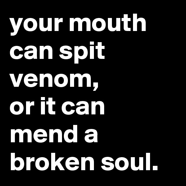 your mouth can spit venom,
or it can mend a broken soul.