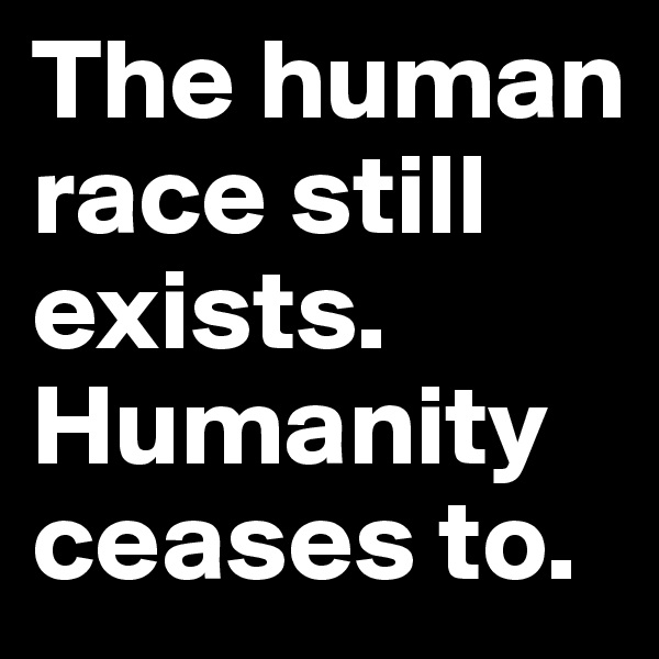 The human race still exists. Humanity ceases to.