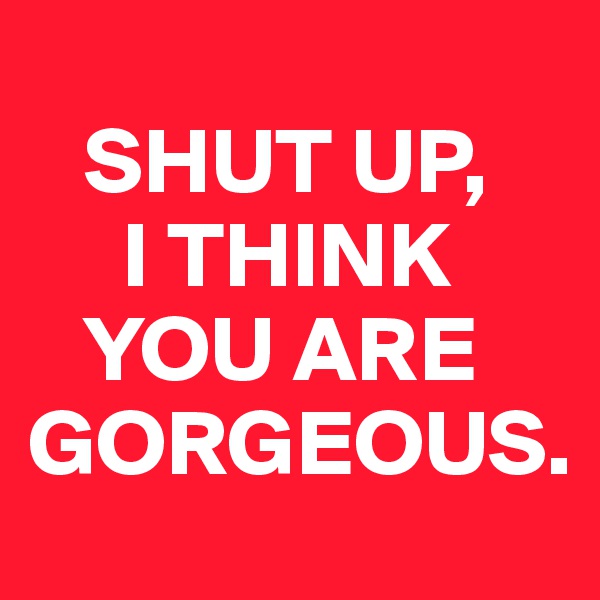 
   SHUT UP, 
     I THINK 
   YOU ARE   GORGEOUS.
