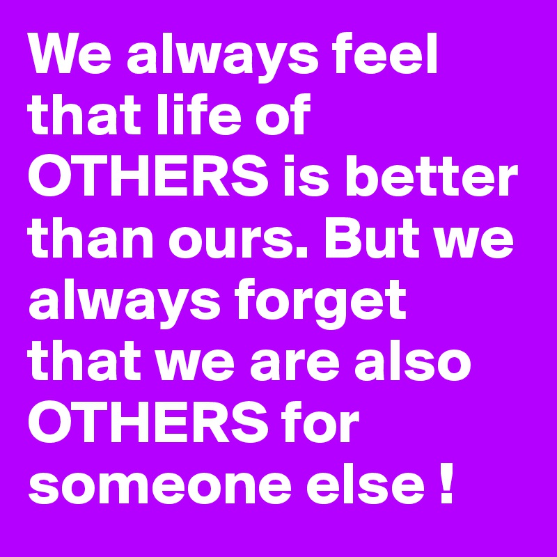 We always feel that life of OTHERS is better than ours. But we always forget that we are also OTHERS for someone else !