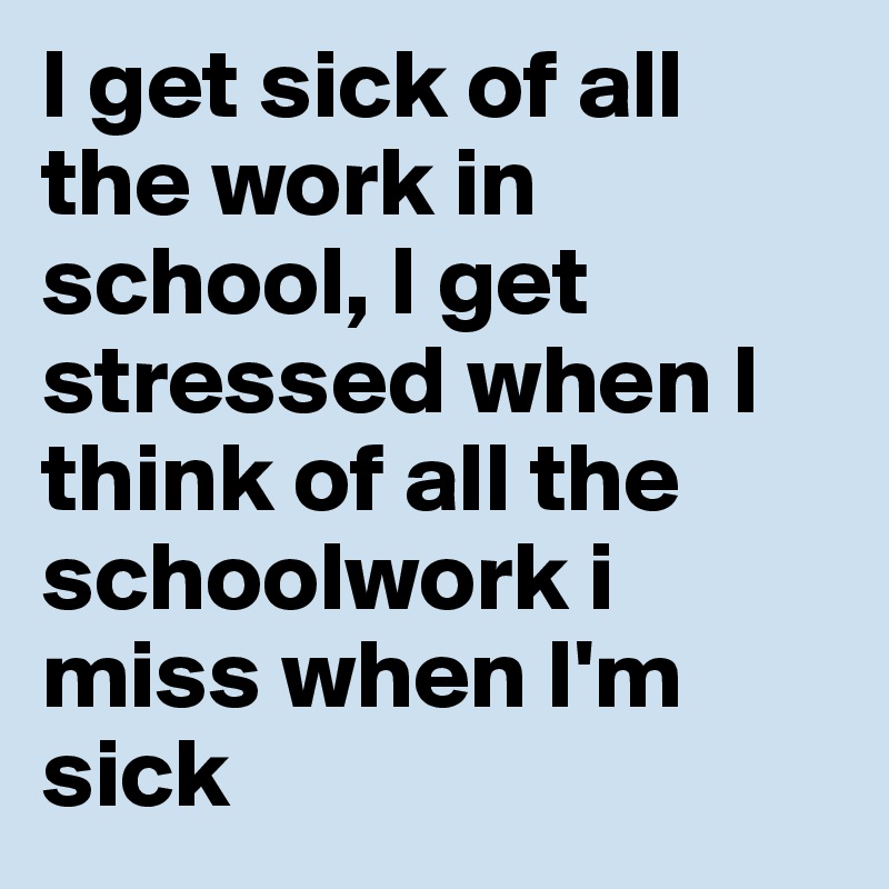 I get sick of all the work in school, I get stressed when I think of all the schoolwork i miss when I'm sick