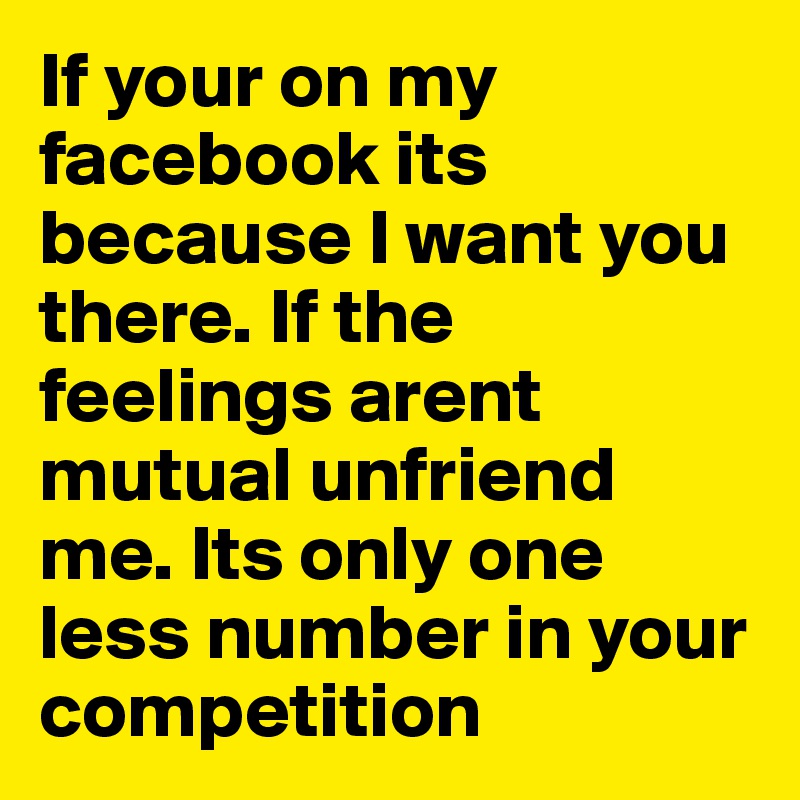 If your on my facebook its because I want you there. If the feelings arent mutual unfriend me. Its only one less number in your competition