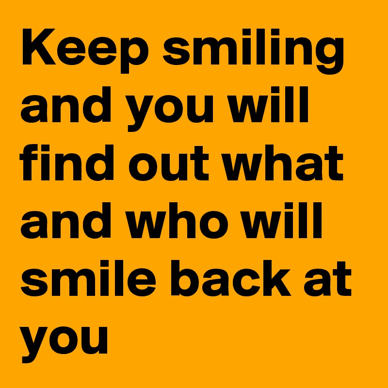 Keep smiling and you will find out what and who will smile back at you
