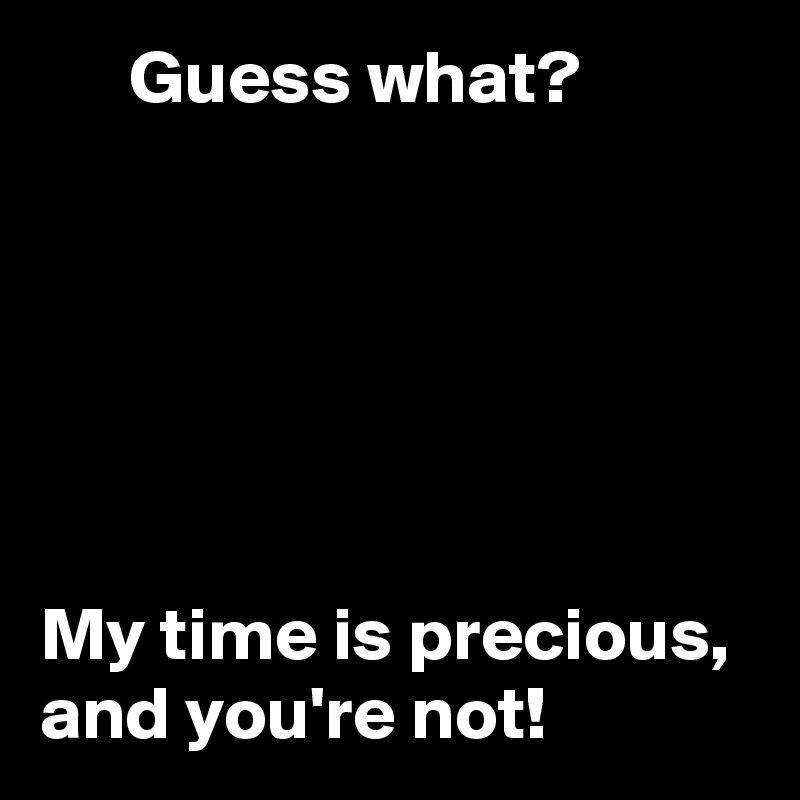       Guess what? 






My time is precious, and you're not! 