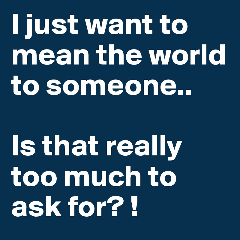 I just want to mean the world to someone..

Is that really too much to ask for? !