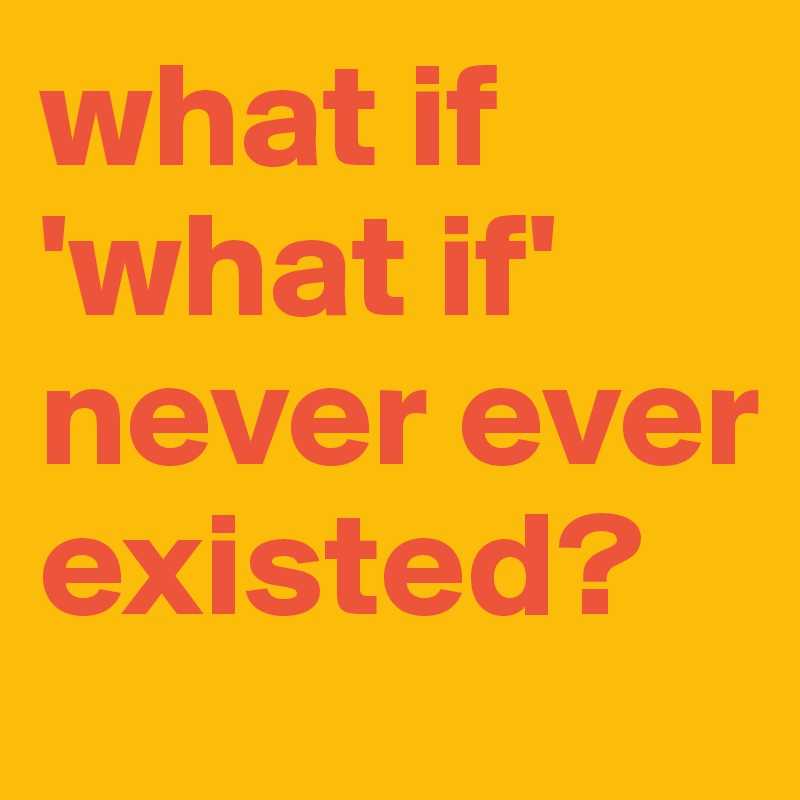 what if 'what if' never ever existed?