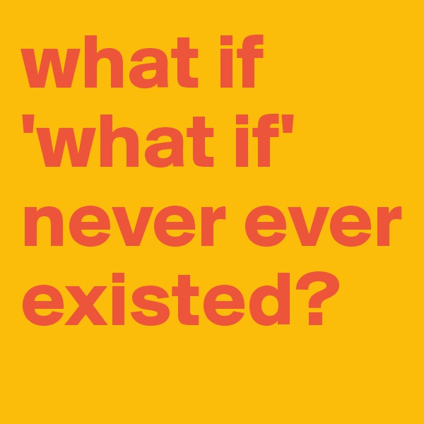 what if 'what if' never ever existed?