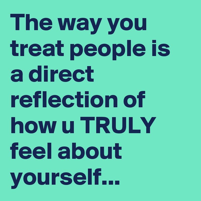 The way you treat people is a direct reflection of how u TRULY feel about yourself...