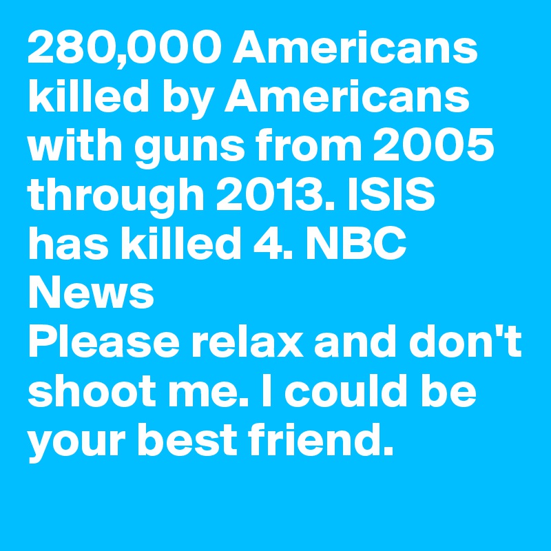 280,000 Americans killed by Americans with guns from 2005 through 2013. ISIS has killed 4. NBC News  
Please relax and don't shoot me. I could be your best friend.