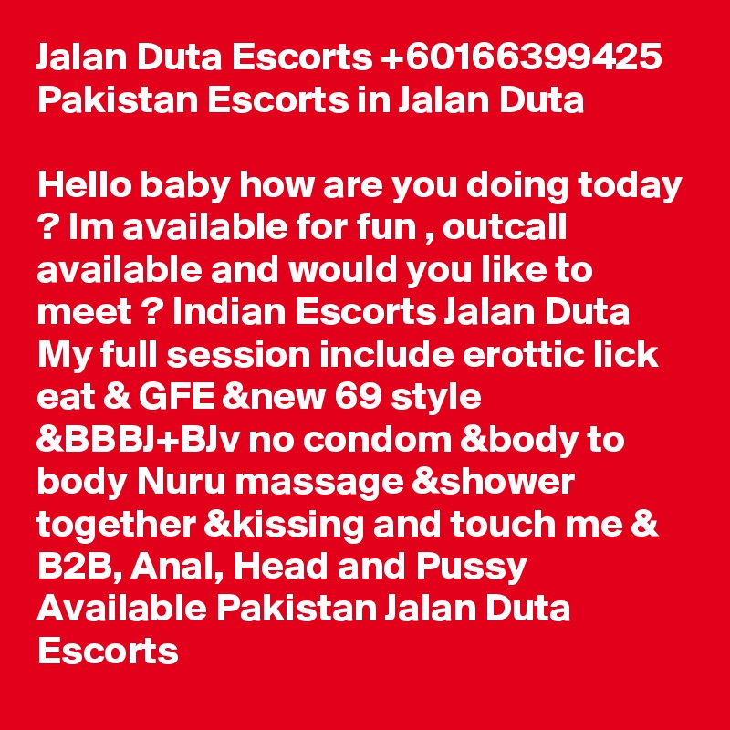 Jalan Duta Escorts +60166399425 Pakistan Escorts in Jalan Duta

Hello baby how are you doing today ? Im available for fun , outcall available and would you like to meet ? Indian Escorts Jalan Duta
My full session include erottic lick eat & GFE &new 69 style &BBBJ+BJv no condom &body to body Nuru massage &shower together &kissing and touch me & B2B, Anal, Head and Pussy Available Pakistan Jalan Duta Escorts